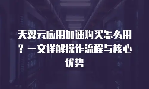 天翼云应用加速购买怎么用？一文详解操作流程与核心优势