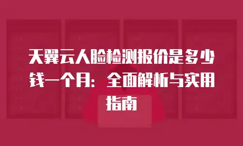 天翼云人脸检测报价是多少钱一个月：全面解析与实用指南