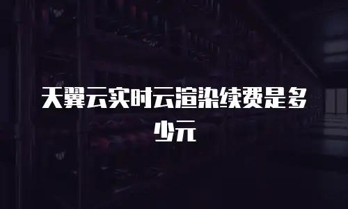 天翼云实时云渲染续费是多少元