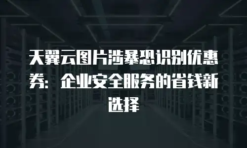 天翼云图片涉暴恐识别优惠券：企业安全服务的省钱新选择