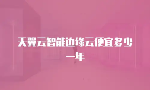 天翼云智能边缘云便宜多少一年