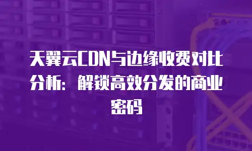 天翼云CDN与边缘收费对比分析：解锁高效分发的商业密码