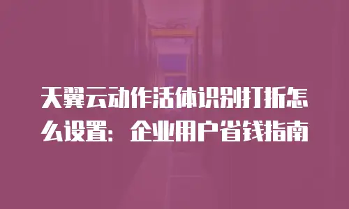 天翼云动作活体识别打折怎么设置：企业用户省钱指南