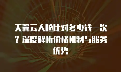 天翼云人脸比对多少钱一次？深度解析价格机制与服务优势