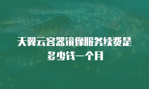 天翼云容器镜像服务续费是多少钱一个月