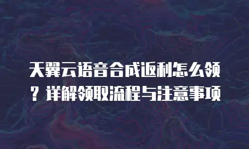 天翼云语音合成返利怎么领？详解领取流程与注意事项