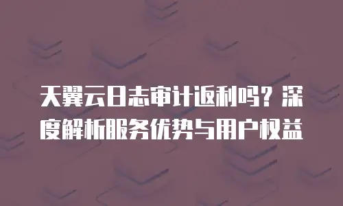 天翼云日志审计返利吗？深度解析服务优势与用户权益