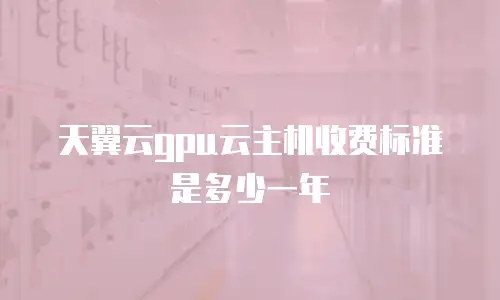 天翼云gpu云主机收费标准是多少一年