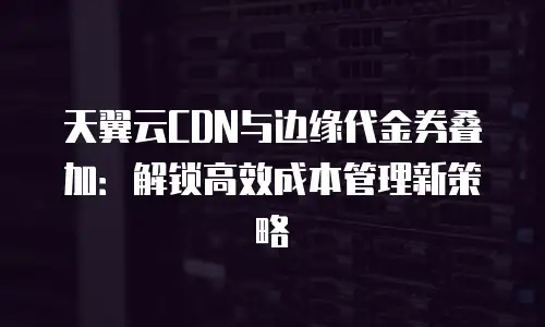 天翼云CDN与边缘代金券叠加：解锁高效成本管理新策略