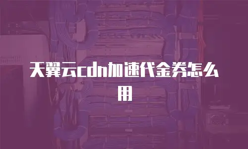 天翼云cdn加速代金券怎么用
