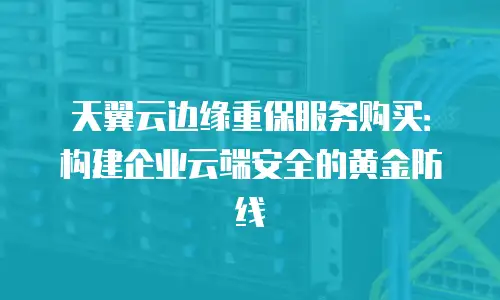天翼云边缘重保服务购买：构建企业云端安全的黄金防线