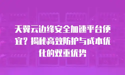 天翼云边缘安全加速平台便宜？揭秘高效防护与成本优化的双重优势
