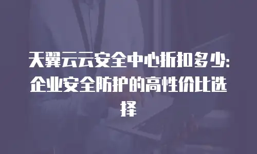 天翼云云安全中心折扣多少：企业安全防护的高性价比选择