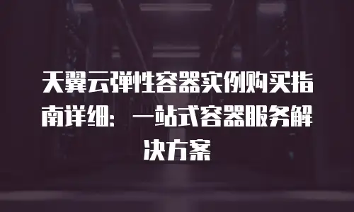 天翼云弹性容器实例购买指南详细：一站式容器服务解决方案
