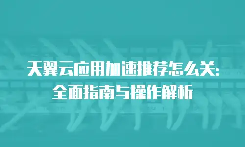 天翼云应用加速推荐怎么关：全面指南与操作解析