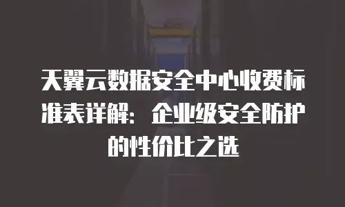 天翼云数据安全中心收费标准表详解：企业级安全防护的性价比之选
