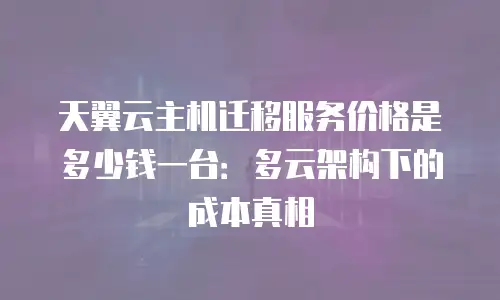 天翼云主机迁移服务价格是多少钱一台：多云架构下的成本真相