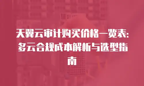 天翼云审计购买价格一览表：多云合规成本解析与选型指南