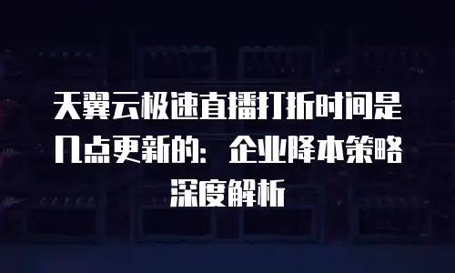 天翼云极速直播打折时间是几点更新的：企业降本策略深度解析