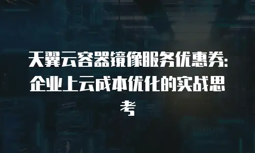 天翼云容器镜像服务优惠券：企业上云成本优化的实战思考
