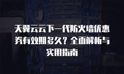 天翼云云下一代防火墙优惠券有效期多久？全面解析与实用指南