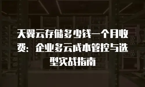 天翼云存储多少钱一个月收费：企业多云成本管控与选型实战指南