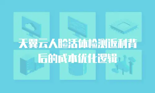 天翼云人脸活体检测返利背后的成本优化逻辑
