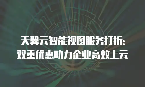 天翼云智能视图服务打折：双重优惠助力企业高效上云
