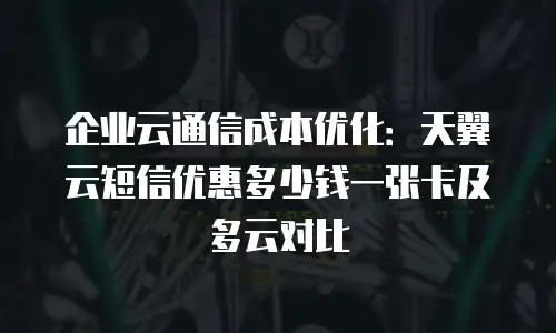 企业云通信成本优化：天翼云短信优惠多少钱一张卡及多云对比
