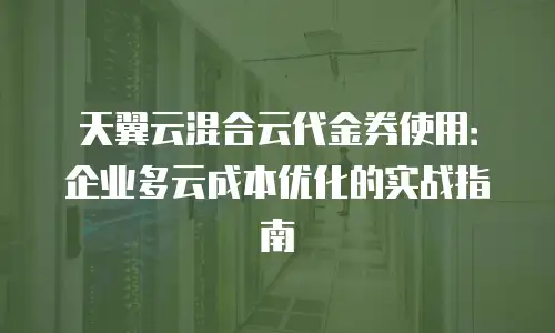 天翼云混合云代金券使用：企业多云成本优化的实战指南