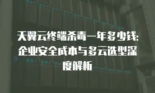 天翼云终端杀毒一年多少钱：企业安全成本与多云选型深度解析