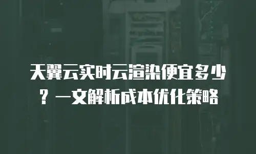 天翼云实时云渲染便宜多少？一文解析成本优化策略