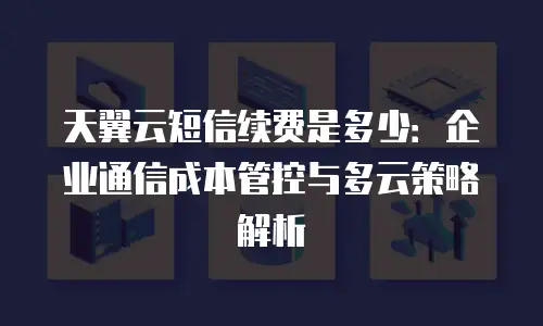 天翼云短信续费是多少：企业通信成本管控与多云策略解析