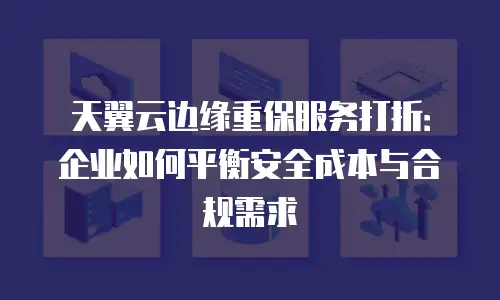 天翼云边缘重保服务打折：企业如何平衡安全成本与合规需求