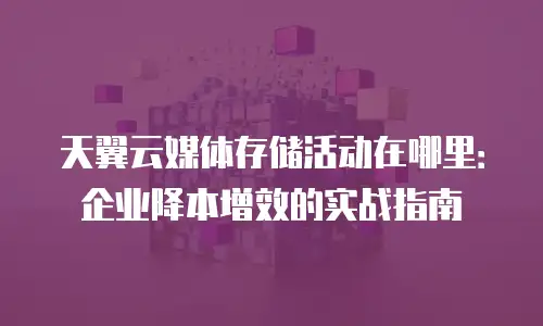 天翼云媒体存储活动在哪里：企业降本增效的实战指南