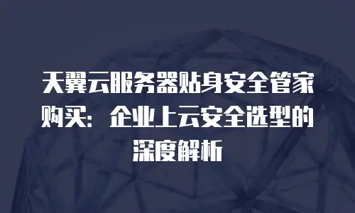天翼云服务器贴身安全管家购买：企业上云安全选型的深度解析