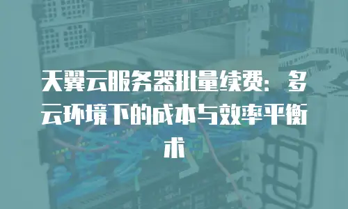 天翼云服务器批量续费：多云环境下的成本与效率平衡术