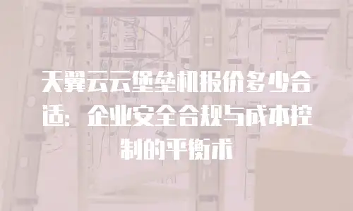 天翼云云堡垒机报价多少合适：企业安全合规与成本控制的平衡术