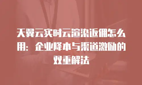天翼云实时云渲染返佣怎么用：企业降本与渠道激励的双重解法