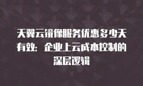 天翼云镜像服务优惠多少天有效：企业上云成本控制的深层逻辑
