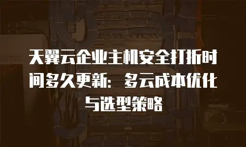 天翼云企业主机安全打折时间多久更新：多云成本优化与选型策略