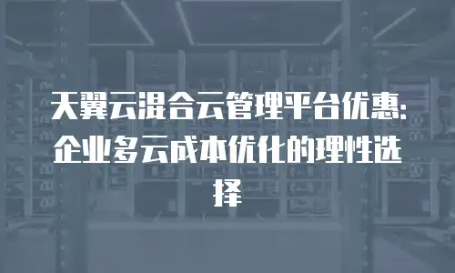 天翼云混合云管理平台优惠：企业多云成本优化的理性选择
