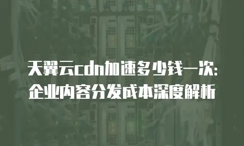 天翼云cdn加速多少钱一次：企业内容分发成本深度解析