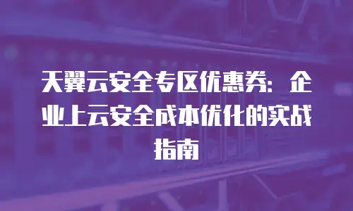 天翼云安全专区优惠券：企业上云安全成本优化的实战指南