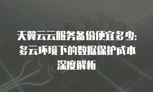 天翼云云服务备份便宜多少：多云环境下的数据保护成本深度解析