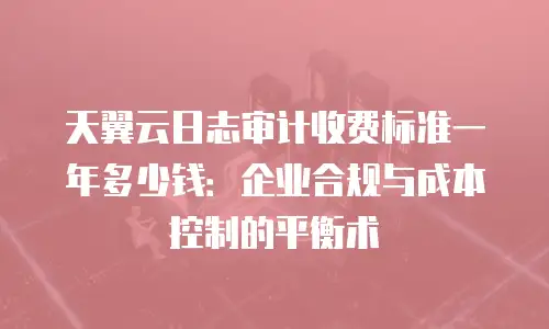 天翼云日志审计收费标准一年多少钱：企业合规与成本控制的平衡术