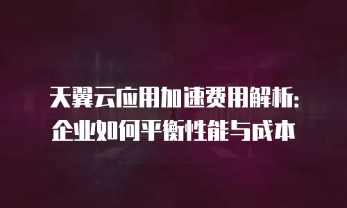 天翼云应用加速费用解析：企业如何平衡性能与成本