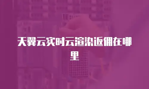 天翼云实时云渲染返佣在哪里