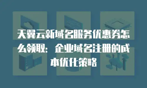 天翼云新域名服务优惠券怎么领取：企业域名注册的成本优化策略