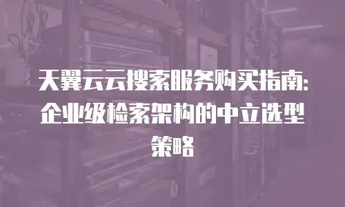 天翼云云搜索服务购买指南：企业级检索架构的中立选型策略